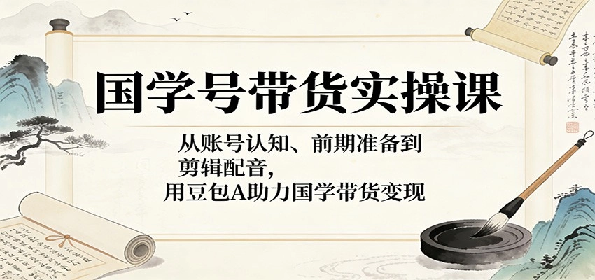 国学号带货实操课：从账号认知、前期准备到剪辑配音，用豆包AI助力国学带货变现
