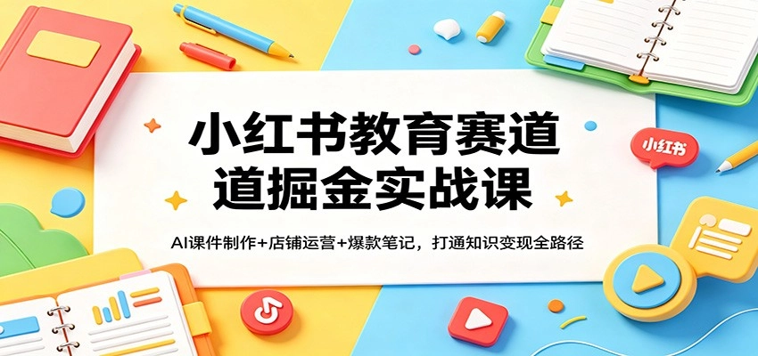 小红书教育赛道掘金实战课：AI课件制作+店铺运营+爆款笔记，打通知识变现全路径