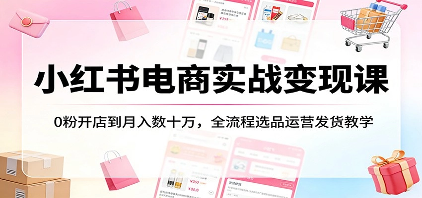 小红书电商实战变现课：0粉开店到月入数十万，全流程选品运营发货教学