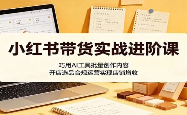 小红书带货实战进阶课:巧用AI工具批量创作内容,开店选品合规运营实现店铺增收